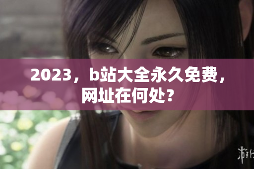 2023，b站大全永久免费，网址在何处？