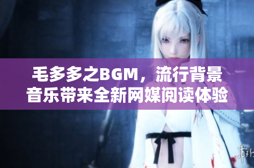 毛多多之BGM，流行背景音乐带来全新网媒阅读体验！