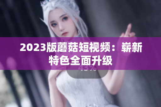 2023版蘑菇短视频：崭新特色全面升级