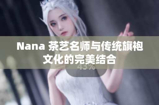 Nana 茶艺名师与传统旗袍文化的完美结合