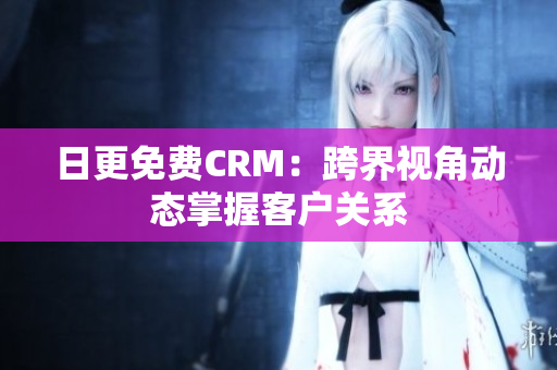日更免费CRM：跨界视角动态掌握客户关系