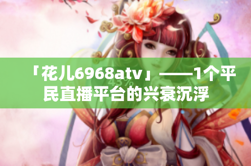 「花儿6968atv」——1个平民直播平台的兴衰沉浮