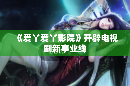 《爱丫爱丫影院》开辟电视剧新事业线