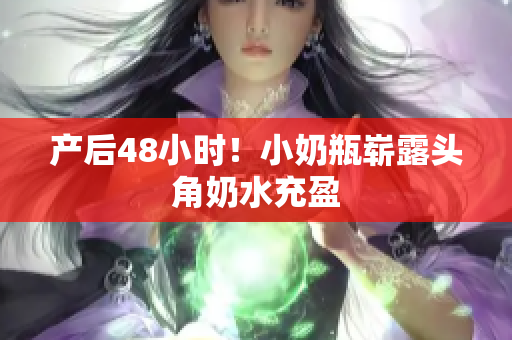 产后48小时！小奶瓶崭露头角奶水充盈