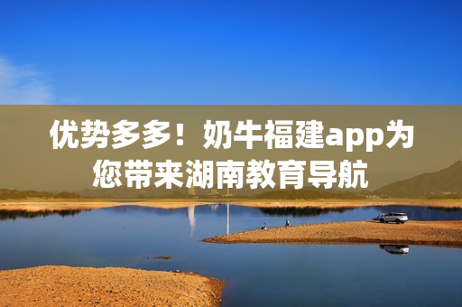 优势多多！奶牛福建app为您带来湖南教育导航