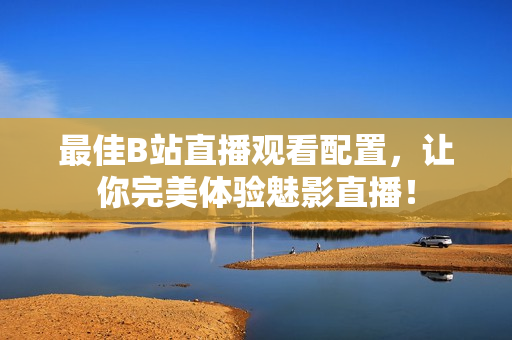 最佳B站直播观看配置，让你完美体验魅影直播！