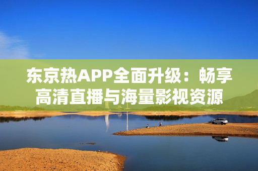 东京热APP全面升级：畅享高清直播与海量影视资源