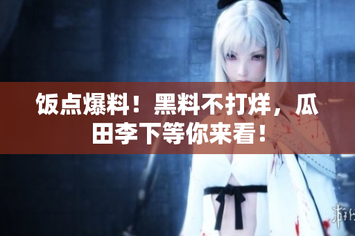 饭点爆料！黑料不打烊，瓜田李下等你来看！