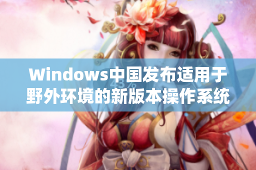 Windows中国发布适用于野外环境的新版本操作系统