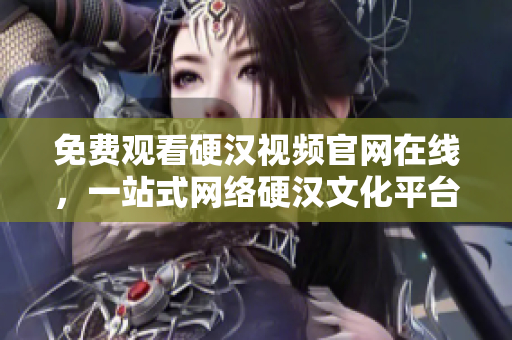 免费观看硬汉视频官网在线，一站式网络硬汉文化平台