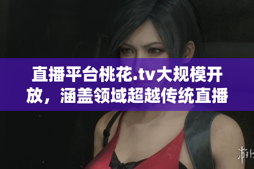 直播平台桃花.tv大规模开放，涵盖领域超越传统直播场景