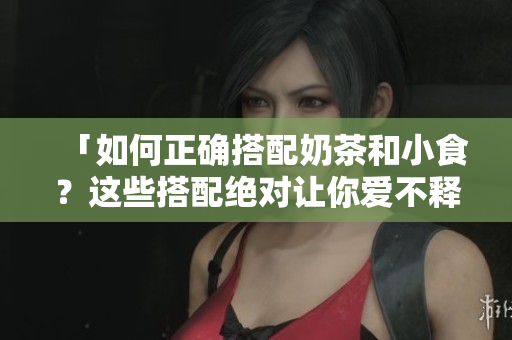 「如何正确搭配奶茶和小食？这些搭配绝对让你爱不释手！」