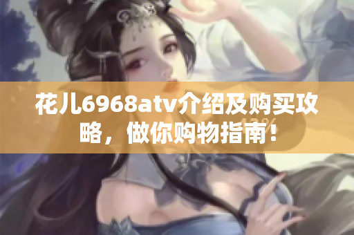 花儿6968atv介绍及购买攻略，做你购物指南！