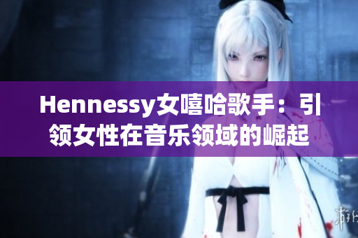 Hennessy女嘻哈歌手：引领女性在音乐领域的崛起