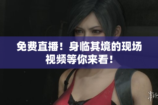 免费直播！身临其境的现场视频等你来看！