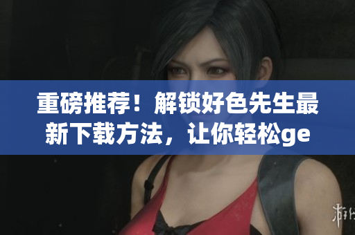 重磅推荐！解锁好色先生最新下载方法，让你轻松get ~技术~ 资源！