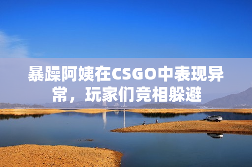 暴躁阿姨在CSGO中表现异常，玩家们竞相躲避