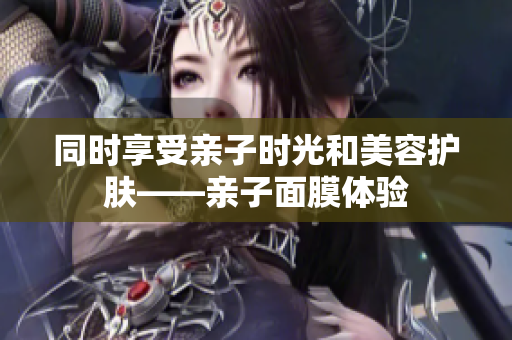 同时享受亲子时光和美容护肤——亲子面膜体验