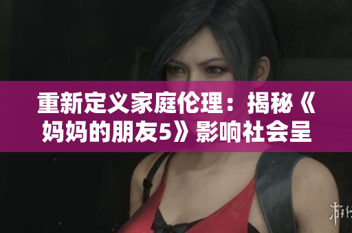 重新定义家庭伦理：揭秘《妈妈的朋友5》影响社会呈现！