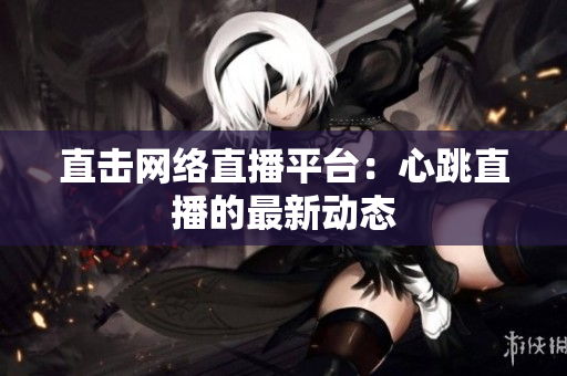 直击网络直播平台：心跳直播的最新动态