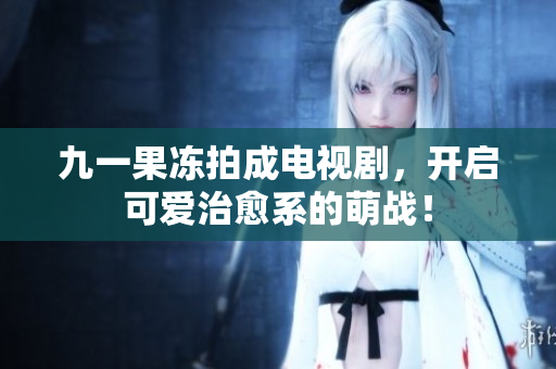 九一果冻拍成电视剧，开启可爱治愈系的萌战！