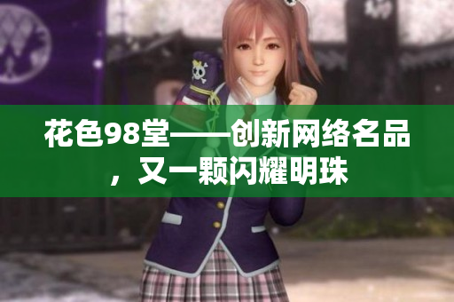 花色98堂——创新网络名品，又一颗闪耀明珠