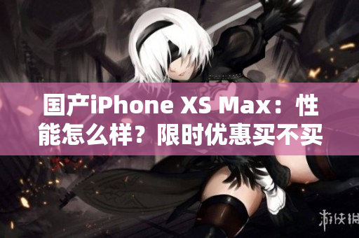 国产iPhone XS Max：性能怎么样？限时优惠买不买？
