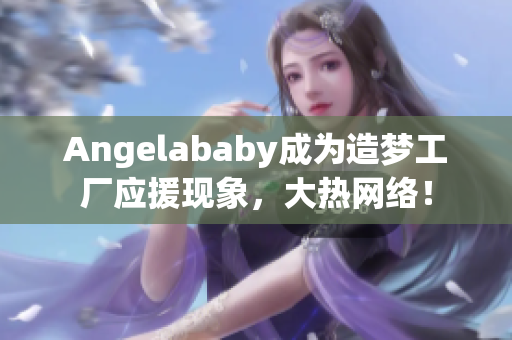 Angelababy成为造梦工厂应援现象，大热网络！