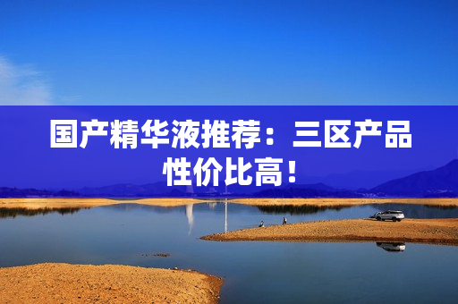 国产精华液推荐：三区产品性价比高！