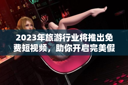 2023年旅游行业将推出免费短视频，助你开启完美假期