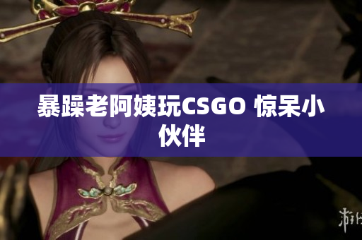 暴躁老阿姨玩CSGO 惊呆小伙伴