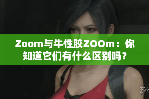 Zoom与牛性胶ZOOm：你知道它们有什么区别吗？