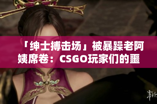 「绅士搏击场」被暴躁老阿姨席卷：CSGO玩家们的噩梦