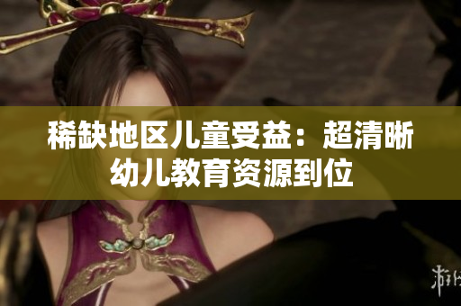 稀缺地区儿童受益：超清晰幼儿教育资源到位