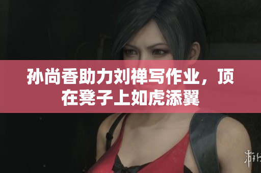 孙尚香助力刘禅写作业，顶在凳子上如虎添翼