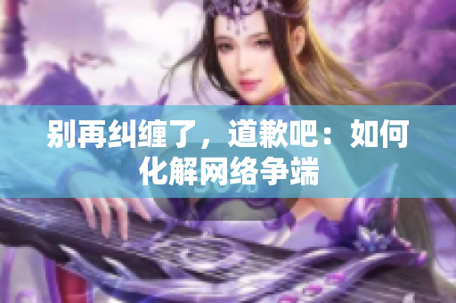 别再纠缠了，道歉吧：如何化解网络争端