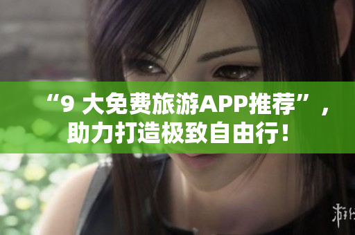 “9 大免费旅游APP推荐”，助力打造极致自由行！