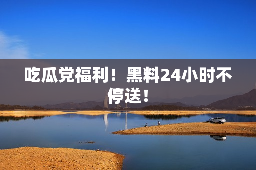 吃瓜党福利！黑料24小时不停送！