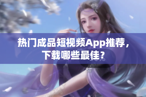 热门成品短视频App推荐，下载哪些最佳？