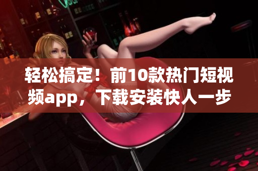 轻松搞定！前10款热门短视频app，下载安装快人一步