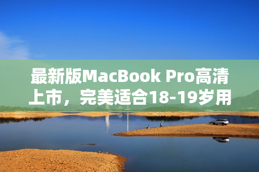 最新版MacBook Pro高清上市，完美适合18-19岁用户！