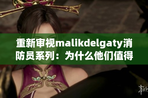 重新审视malikdelgaty消防员系列：为什么他们值得关注？