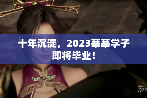 十年沉淀，2023莘莘学子即将毕业！