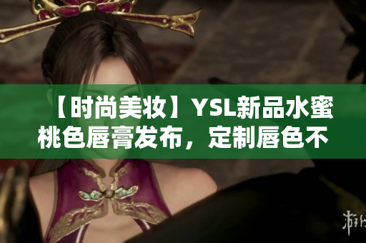 【时尚美妆】YSL新品水蜜桃色唇膏发布，定制唇色不再是梦