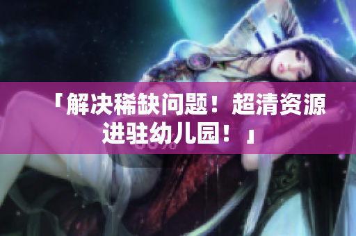 「解决稀缺问题！超清资源进驻幼儿园！」