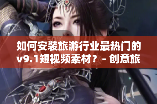 如何安装旅游行业最热门的v9.1短视频素材？- 创意旅游视频必备