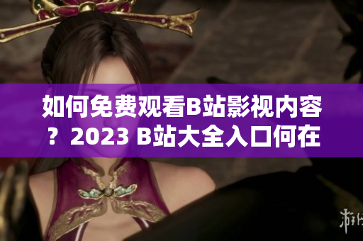 如何免费观看B站影视内容？2023 B站大全入口何在？