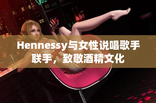 Hennessy与女性说唱歌手联手，致敬酒精文化