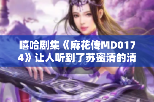 嘻哈剧集《麻花传MD0174》让人听到了苏蜜清的清歌再现