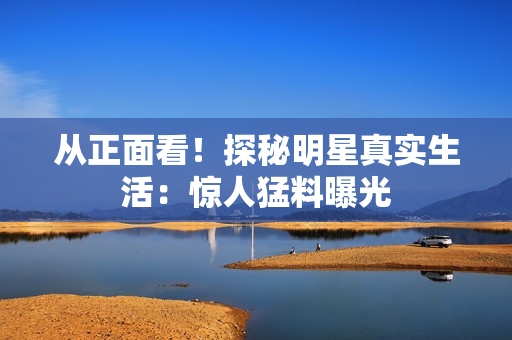 从正面看！探秘明星真实生活：惊人猛料曝光